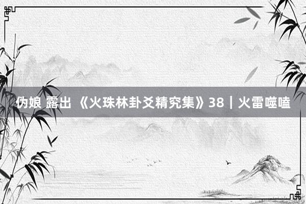 伪娘 露出 《火珠林卦爻精究集》38｜火雷噬嗑