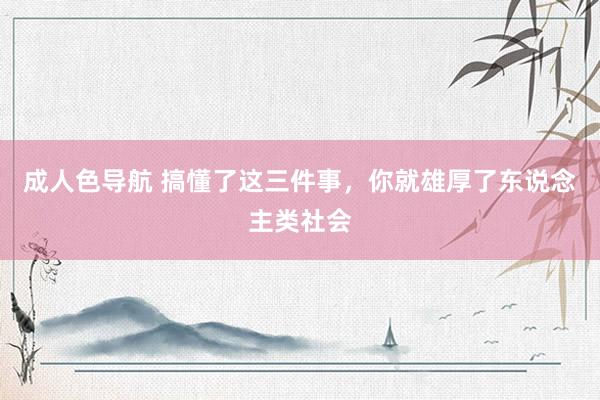 成人色导航 搞懂了这三件事，你就雄厚了东说念主类社会