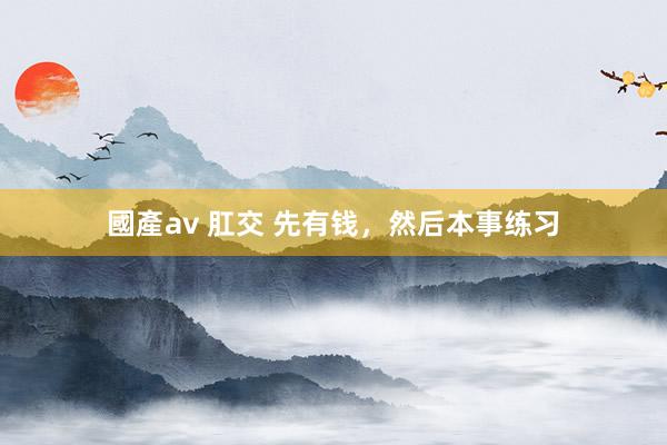 國產av 肛交 先有钱，然后本事练习