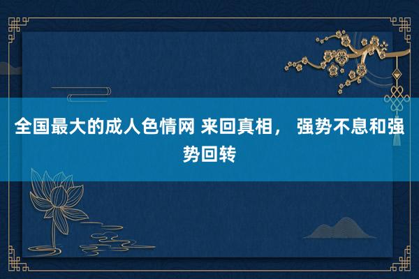 全国最大的成人色情网 来回真相， 强势不息和强势回转