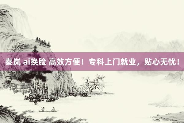 秦岚 ai换脸 高效方便！专科上门就业，贴心无忧！