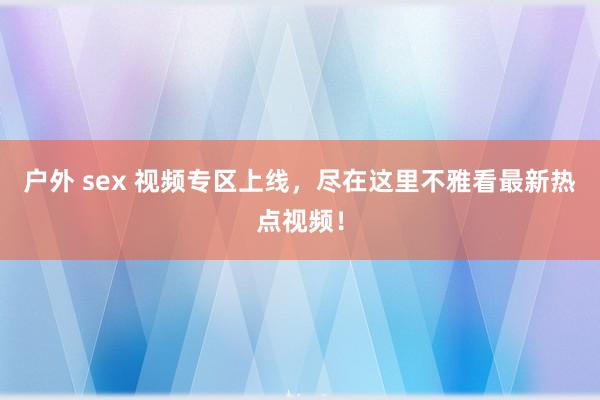 户外 sex 视频专区上线，尽在这里不雅看最新热点视频！