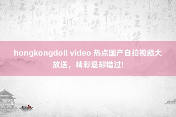 hongkongdoll video 热点国产自拍视频大放送，精彩退却错过!