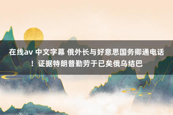 在线av 中文字幕 俄外长与好意思国务卿通电话！证据特朗普勤劳于已矣俄乌结巴
