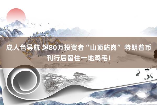 成人色导航 超80万投资者“山顶站岗” 特朗普币刊行后留住一地鸡毛！