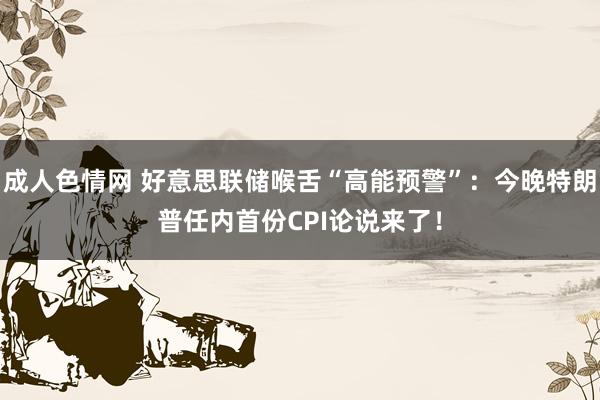 成人色情网 好意思联储喉舌“高能预警”：今晚特朗普任内首份CPI论说来了！