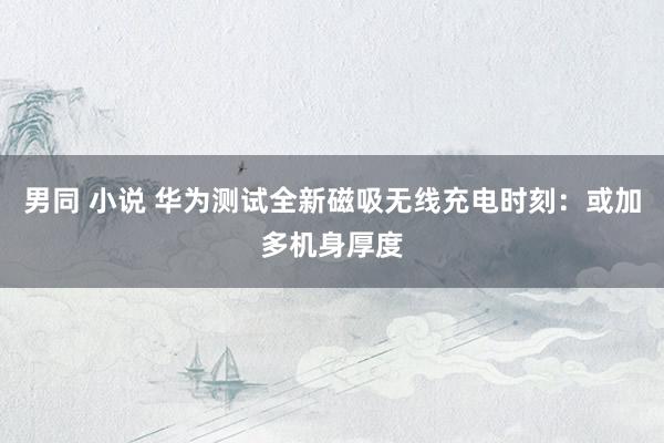 男同 小说 华为测试全新磁吸无线充电时刻：或加多机身厚度
