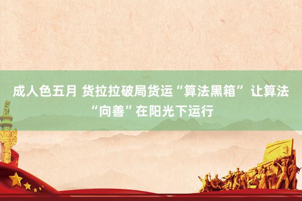 成人色五月 货拉拉破局货运“算法黑箱” 让算法“向善”在阳光下运行