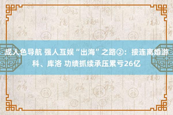 成人色导航 强人互娱“出海”之路②：接连离婚游科、库洛 功绩抓续承压累亏26亿