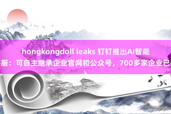 hongkongdoll leaks 钉钉推出AI智能体客服：可自主继承企业官网和公众号，700多家企业已接入