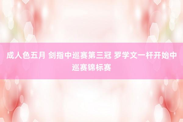 成人色五月 剑指中巡赛第三冠 罗学文一杆开始中巡赛锦标赛