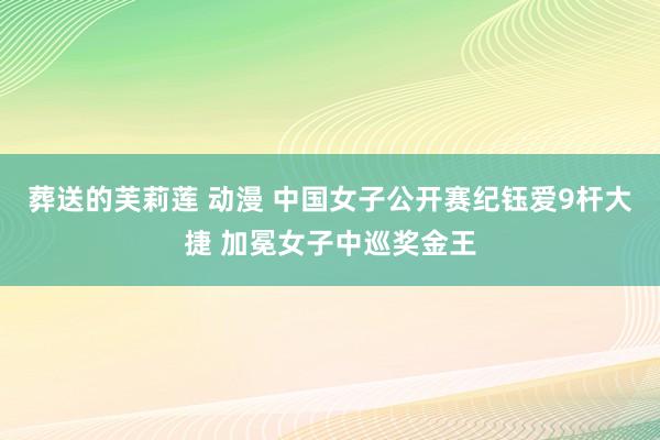 葬送的芙莉莲 动漫 中国女子公开赛纪钰爱9杆大捷 加冕女子中巡奖金王