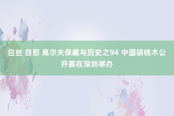 白丝 自慰 高尔夫保藏与历史之94 中国胡桃木公开赛在深圳举办