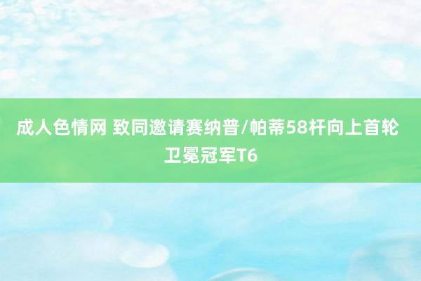 成人色情网 致同邀请赛纳普/帕蒂58杆向上首轮 卫冕冠军T6
