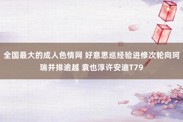 全国最大的成人色情网 好意思巡经验进修次轮向珂瑞并排逾越 袁也淳许安迪T79