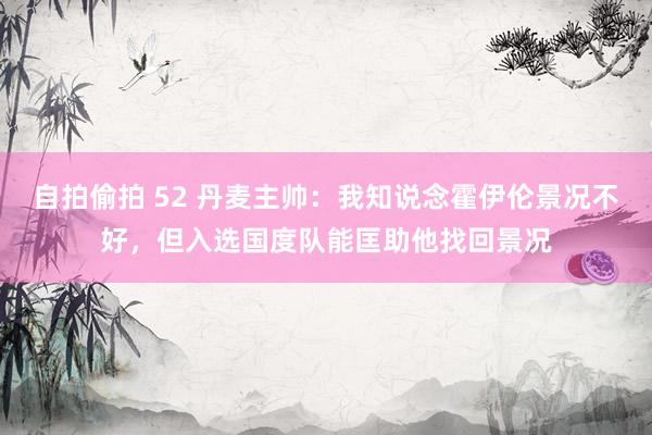 自拍偷拍 52 丹麦主帅：我知说念霍伊伦景况不好，但入选国度队能匡助他找回景况