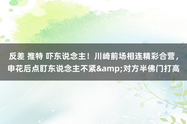 反差 推特 吓东说念主！川崎前场相连精彩合营，申花后点盯东说念主不紧&对方半佛门打高
