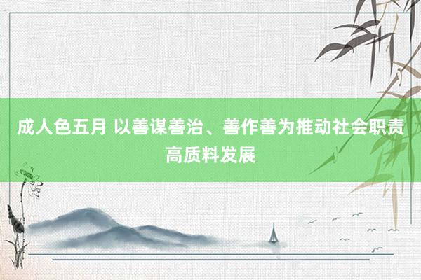 成人色五月 以善谋善治、善作善为推动社会职责高质料发展
