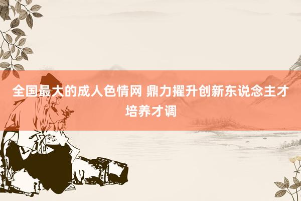全国最大的成人色情网 鼎力擢升创新东说念主才培养才调