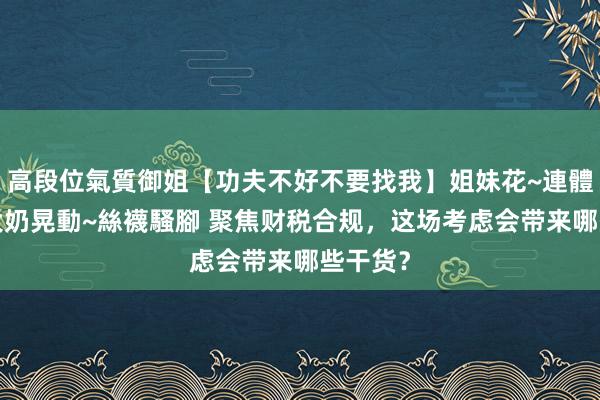 高段位氣質御姐【功夫不好不要找我】姐妹花~連體絲襪~大奶晃動~絲襪騷腳 聚焦财税合规，这场考虑会带来哪些干货？