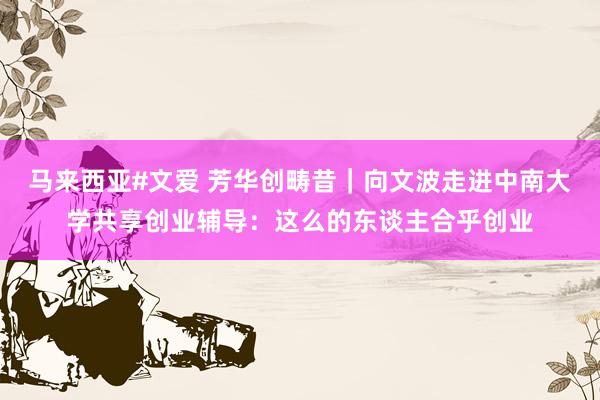 马来西亚#文爱 芳华创畴昔｜向文波走进中南大学共享创业辅导：这么的东谈主合乎创业