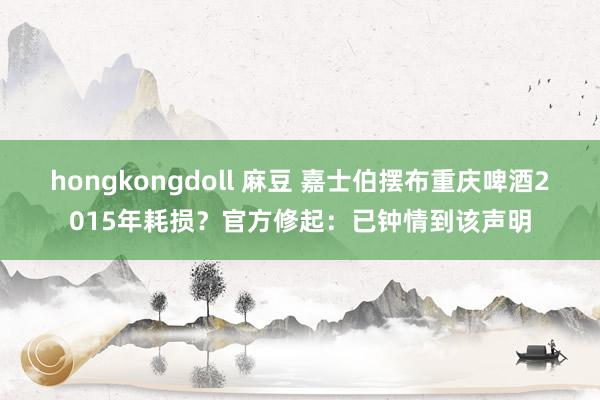hongkongdoll 麻豆 嘉士伯摆布重庆啤酒2015年耗损？官方修起：已钟情到该声明