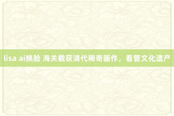 lisa ai换脸 海关截获清代稀奇画作，看管文化遗产