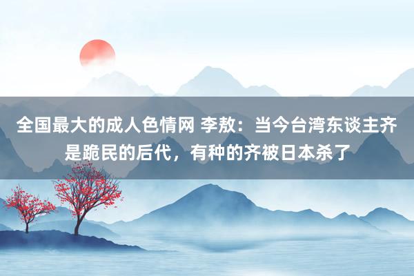 全国最大的成人色情网 李敖：当今台湾东谈主齐是跪民的后代，有种的齐被日本杀了