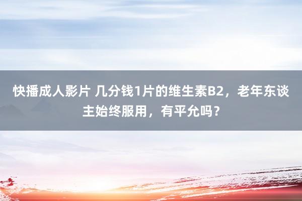 快播成人影片 几分钱1片的维生素B2，老年东谈主始终服用，有平允吗？