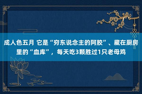 成人色五月 它是“穷东说念主的阿胶”、藏在厨房里的“血库”，每天吃3颗胜过1只老母鸡