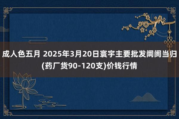 成人色五月 2025年3月20日寰宇主要批发阛阓当归(药厂货90-120支)价钱行情