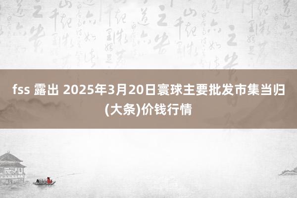 fss 露出 2025年3月20日寰球主要批发市集当归(大条)价钱行情