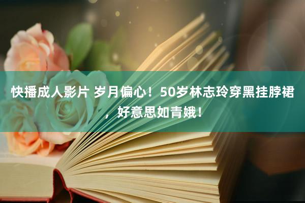 快播成人影片 岁月偏心！50岁林志玲穿黑挂脖裙，好意思如青娥！