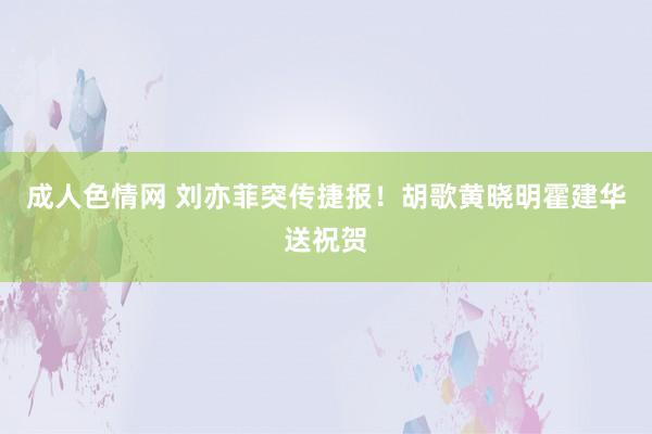 成人色情网 刘亦菲突传捷报！胡歌黄晓明霍建华送祝贺