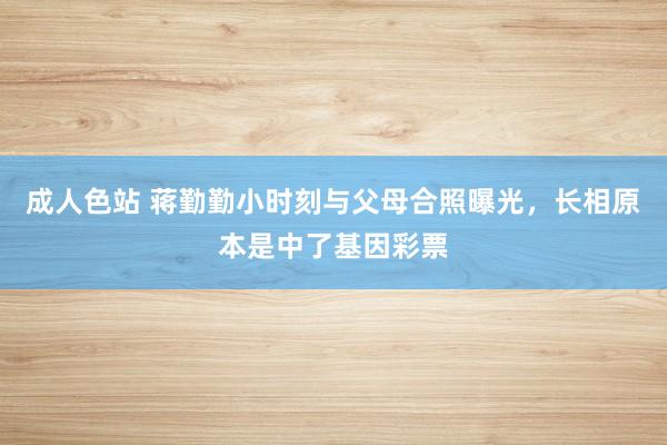 成人色站 蒋勤勤小时刻与父母合照曝光，长相原本是中了基因彩票