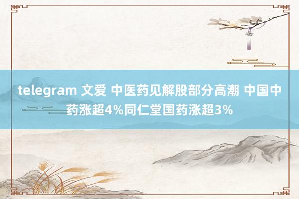 telegram 文爱 中医药见解股部分高潮 中国中药涨超4%同仁堂国药涨超3%