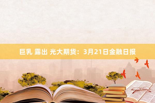 巨乳 露出 光大期货：3月21日金融日报