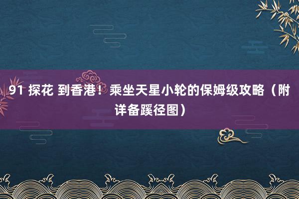 91 探花 到香港！乘坐天星小轮的保姆级攻略（附详备蹊径图）