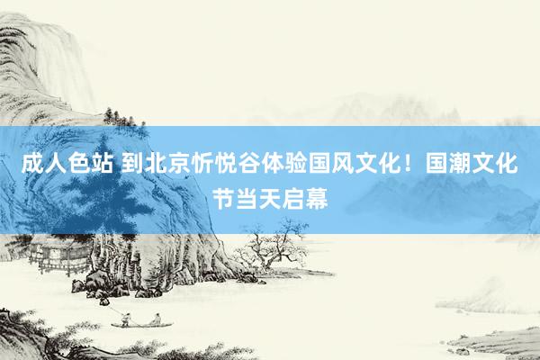 成人色站 到北京忻悦谷体验国风文化！国潮文化节当天启幕