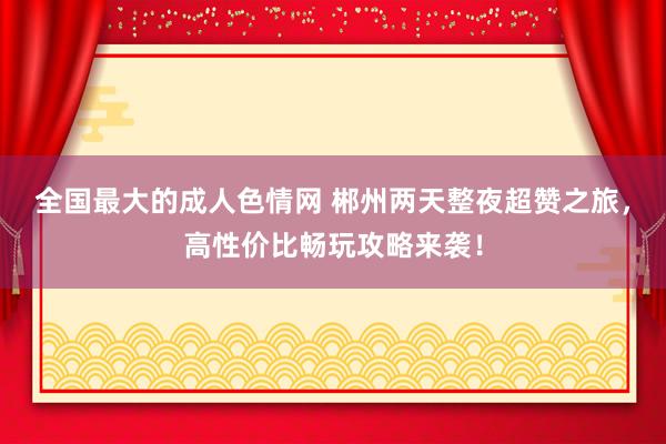 全国最大的成人色情网 郴州两天整夜超赞之旅，高性价比畅玩攻略来袭！