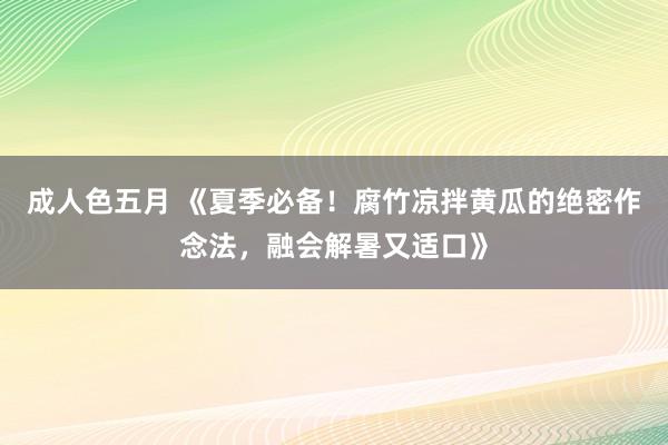 成人色五月 《夏季必备！腐竹凉拌黄瓜的绝密作念法，融会解暑又适口》