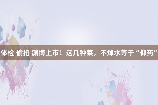 体检 偷拍 渊博上市！这几种菜，不焯水等于“仰药”