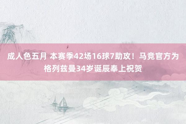 成人色五月 本赛季42场16球7助攻！马竞官方为格列兹曼34岁诞辰奉上祝贺