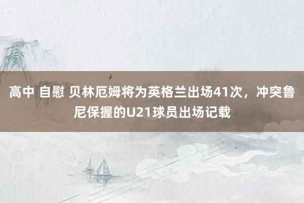 高中 自慰 贝林厄姆将为英格兰出场41次，冲突鲁尼保握的U21球员出场记载
