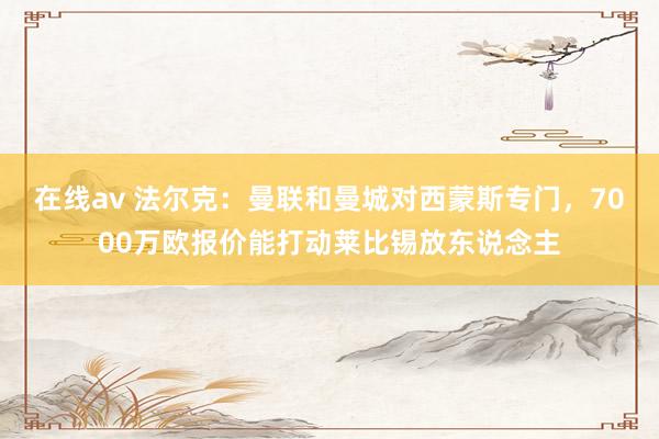 在线av 法尔克：曼联和曼城对西蒙斯专门，7000万欧报价能打动莱比锡放东说念主