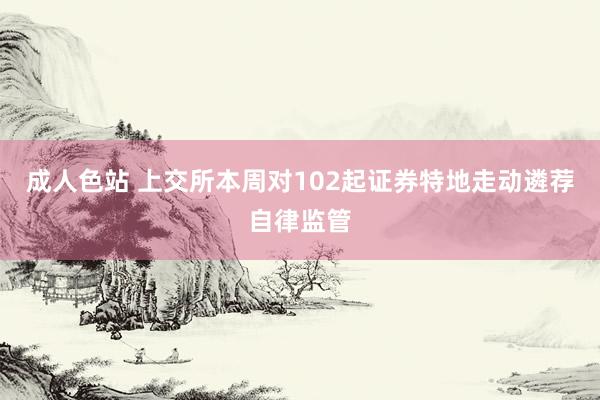 成人色站 上交所本周对102起证券特地走动遴荐自律监管