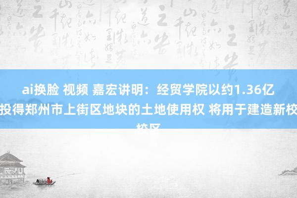 ai换脸 视频 嘉宏讲明：经贸学院以约1.36亿元投得郑州市上街区地块的土地使用权 将用于建造新校区