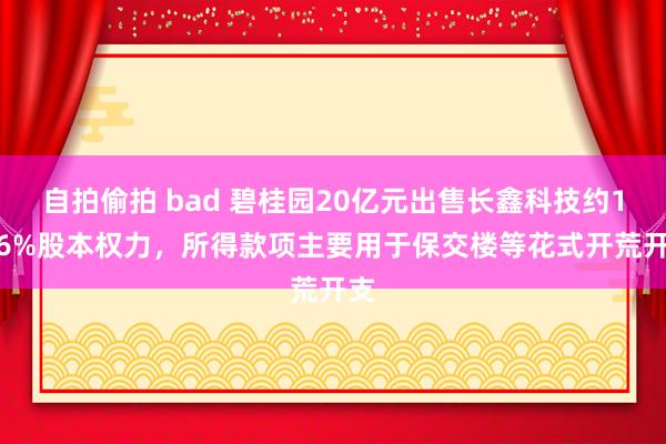 自拍偷拍 bad 碧桂园20亿元出售长鑫科技约1.56%股本权力，所得款项主要用于保交楼等花式开荒开支