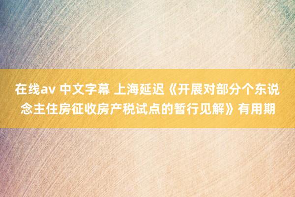 在线av 中文字幕 上海延迟《开展对部分个东说念主住房征收房产税试点的暂行见解》有用期