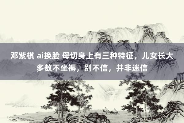 邓紫棋 ai换脸 母切身上有三种特征，儿女长大多数不坐褥，别不信，并非迷信